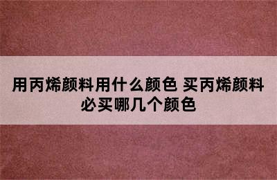 用丙烯颜料用什么颜色 买丙烯颜料必买哪几个颜色